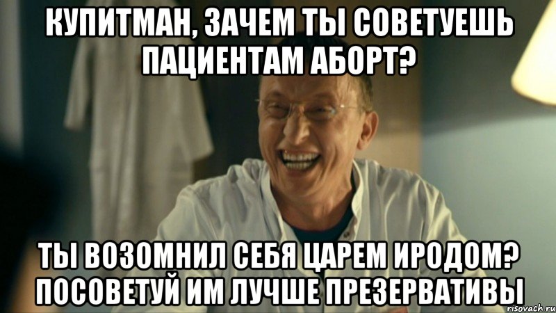 Купитман, зачем ты советуешь пациентам аборт? Ты возомнил себя царем Иродом? Посоветуй им лучше презервативы