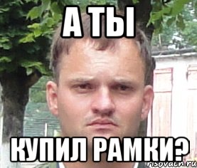 а ты купил рамки?