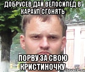 добрусев дай велосипед в караул сгонять порву за свою кристиночку