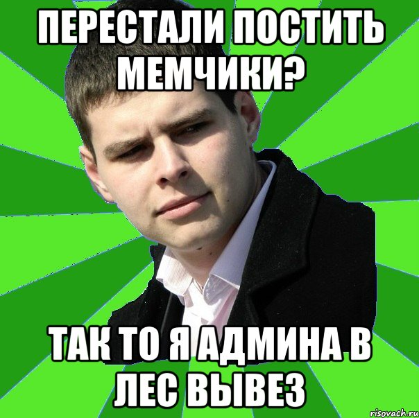 Перестали постить мемчики? так то я админа в лес вывез