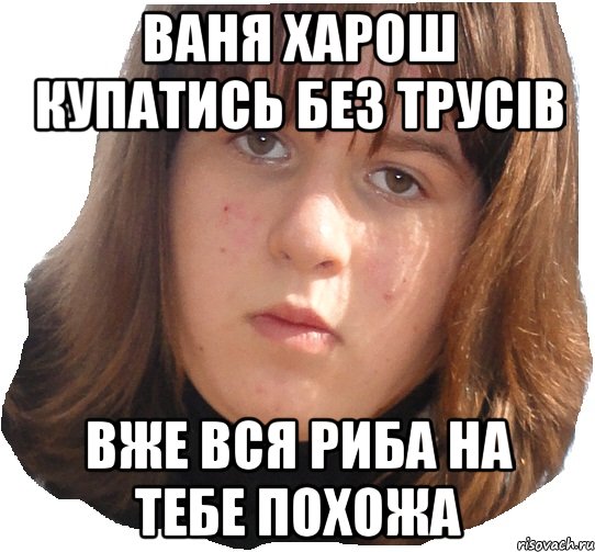 Ваня харош купатись без трусів вже вся риба на тебе похожа