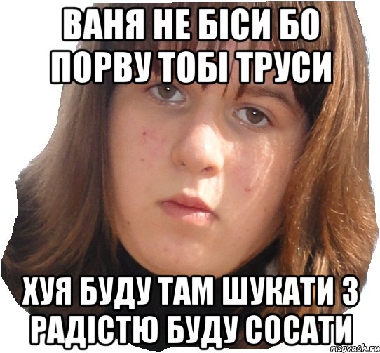 ваня не біси бо порву тобі труси хуя буду там шукати з радістю буду сосати
