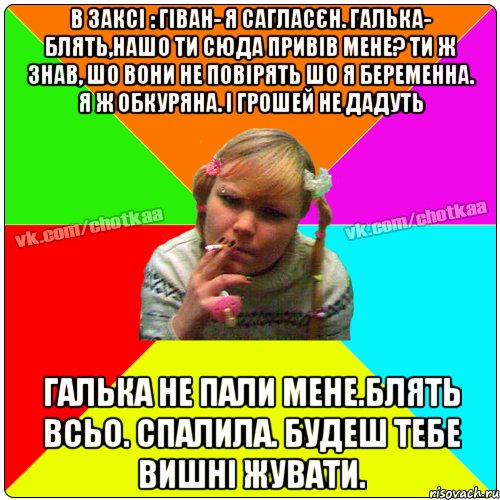 В заксі : ГІван- я сагласєн. Галька- блять,нашо ти сюда привів мене? Ти ж знав, шо вони не повірять шо я беременна. я ж обкуряна. і грошей не дадуть галька не пали мене.блять всьо. спалила. будеш тебе вишні жувати., Мем Чотка тьола NEW 2