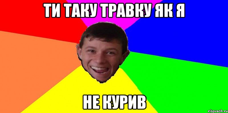 Ти таку травку як я не курив