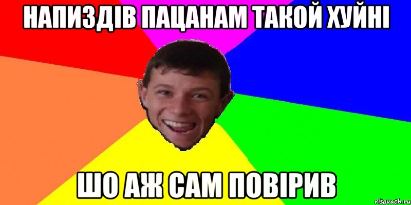 напиздів пацанам такой хуйні шо аж сам повірив