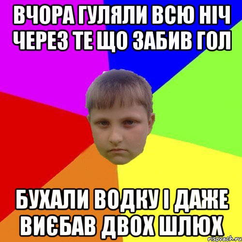 Вчора гуляли всю ніч через те що забив гол бухали водку і даже виєбав двох шлюх