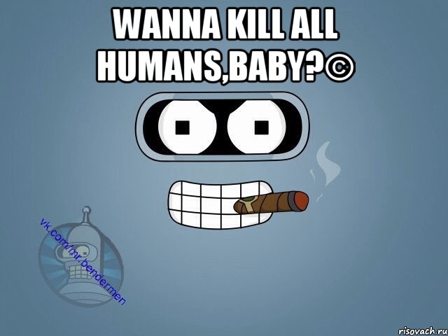 Wanna kill all humans,baby?© , Мем  Цитаты Бендера
