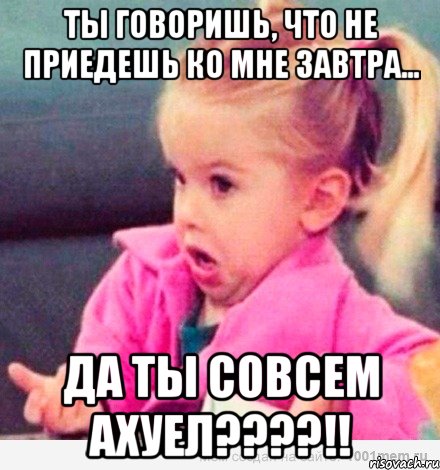 Ты говоришь, что не приедешь ко мне завтра... ДА ТЫ СОВСЕМ АХУЕЛ????!!, Мем  Ты говоришь (девочка возмущается)