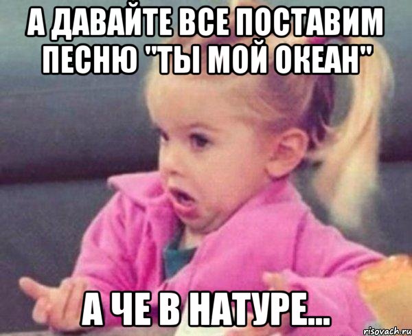 А давайте все поставим песню "Ты мой океан" А че в натуре..., Мем  Ты говоришь (девочка возмущается)