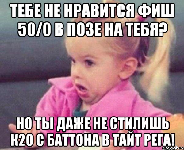 Тебе не нравится фиш 50/0 в позе на тебя? Но ты даже не стилишь К2о с баттона в тайт рега!, Мем  Ты говоришь (девочка возмущается)