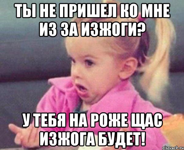 Ты не пришел ко мне из за изжоги? У тебя на роже щас изжога будет!, Мем  Ты говоришь (девочка возмущается)