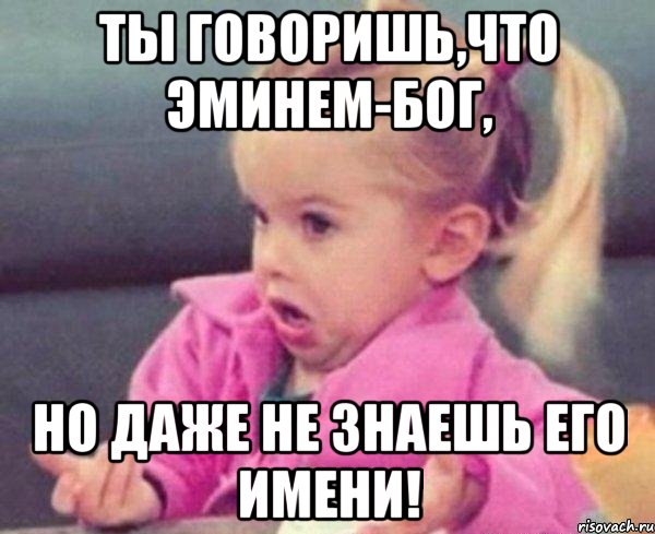 Ты говоришь,что Эминем-Бог, Но даже не знаешь его имени!, Мем  Ты говоришь (девочка возмущается)