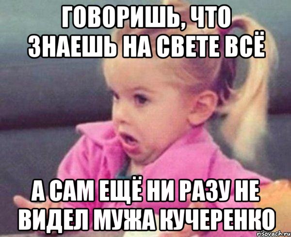 Говоришь, что знаешь на свете всё а сам ещё ни разу не видел мужа Кучеренко, Мем  Ты говоришь (девочка возмущается)