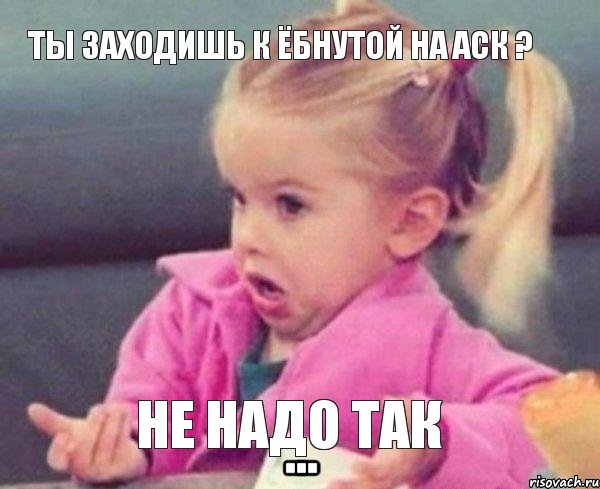 Ты заходишь к ёбнутой на аск ? Не надо так, Мем  Ты говоришь (девочка возмущается)