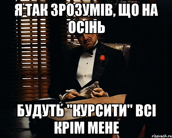 я так зрозумів, що на осінь будуть "курсити" всі крім мене, Мем Дон Вито Корлеоне