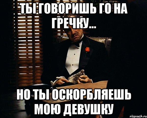 Ты говоришь го на гречку... Но ты оскорбляешь мою девушку, Мем Дон Вито Корлеоне