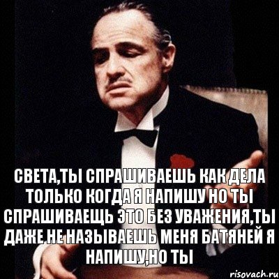 Света,ты спрашиваешь как дела только когда я напишу но ты спрашиваещь это без уважения,ты даже не называешь меня батяней Я напишу,но ты