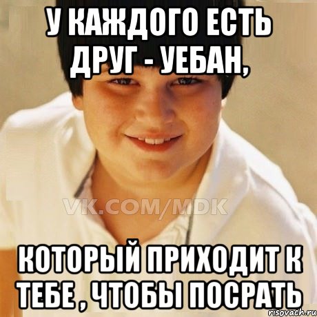 У каждого есть друг - уебан, Который приходит к тебе , чтобы посрать
