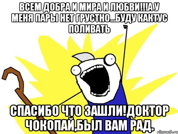 всем добра и мира и любви!!!а у меня пары нет грустно...буду кактус поливать спасибо что зашли!доктор чокопай,был вам рад.