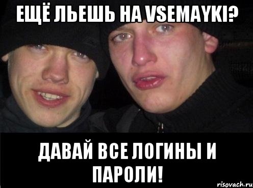 ещё льешь на vsemayki? давай все логины и пароли!