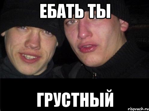 Ебать ты грустный