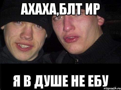 ахаха,блт ир я в душе не ебу