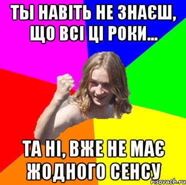 ты навіть не знаєш, що всі ці роки... та ні, вже не має жодного сенсу