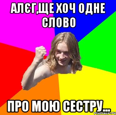 Алєг,ще хоч одне слово про мою сестру...