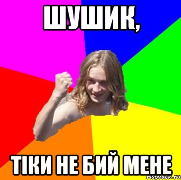 шушик, тіки не бий мене