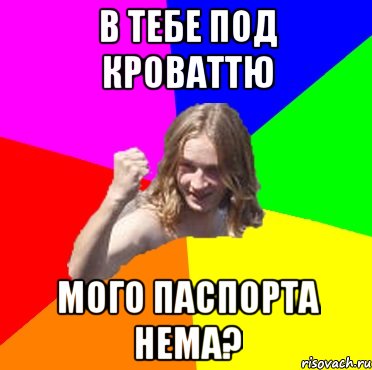 в тебе под кроваттю мого паспорта нема?