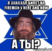 Я ЗАКАЗАЛ БИЛЕТ НА FIREMAN У HERE AND NOW А ТЫ?