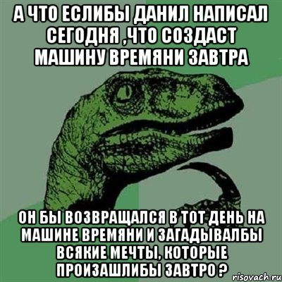 а что еслибы Данил написал сегодня ,что создаст машину времяни завтра он бы возвращался в тот день на машине времяни и загадывалбы всякие мечты, которые произашлибы завтро ?, Мем Филосораптор