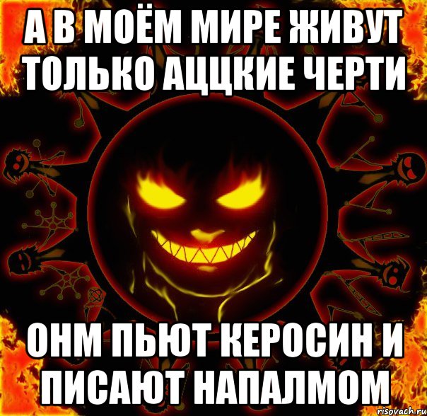 А в моём мире живут только аццкие черти Онм пьют керосин и писают напалмом