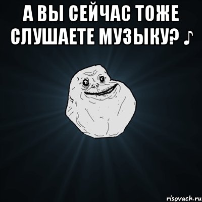 А вы сейчас тоже слушаете музыку? ♪ , Мем Forever Alone