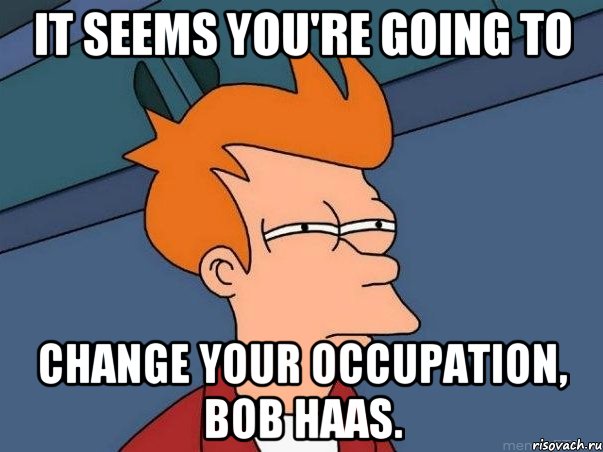 it seems you're going to change your occupation, Bob Haas., Мем  Фрай (мне кажется или)