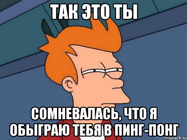 Так это ты сомневалась, что я обыграю тебя в пинг-понг, Мем  Фрай (мне кажется или)