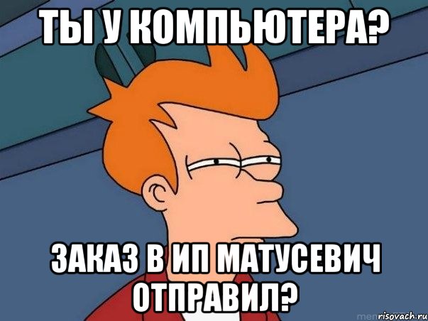 Ты у компьютера? Заказ в ИП Матусевич отправил?, Мем  Фрай (мне кажется или)