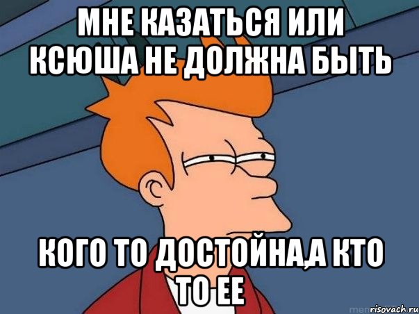 мне казаться или Ксюша не должна быть кого то достойна,а кто то ее, Мем  Фрай (мне кажется или)