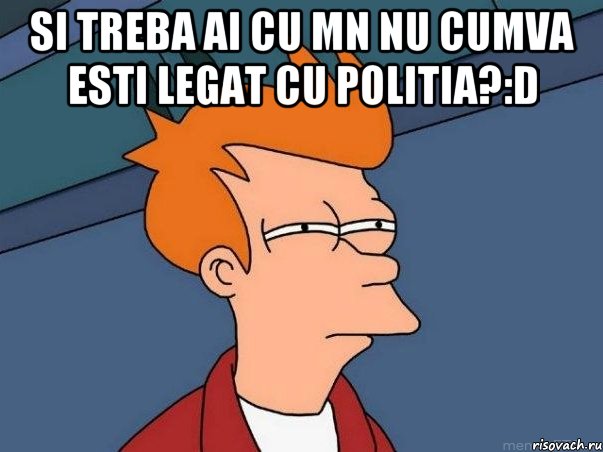 si treba ai cu mn nu cumva esti legat cu Politia?:D , Мем  Фрай (мне кажется или)