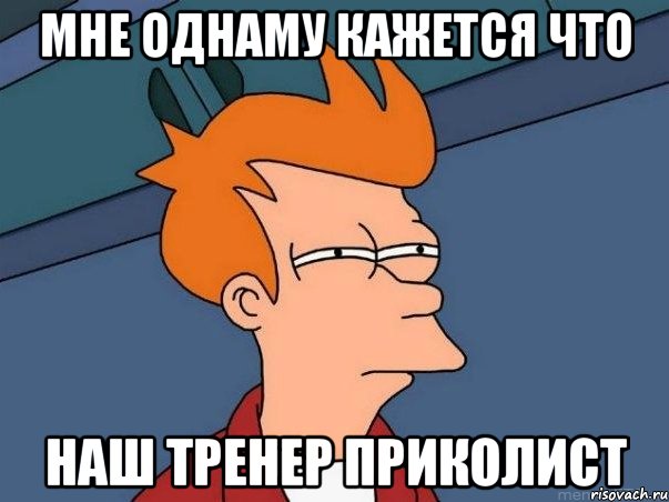 Мне однаму кажется что наш тренер приколист, Мем  Фрай (мне кажется или)