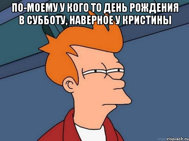 По-моему у кого то день рождения в субботу, наверное у Кристины , Мем  Фрай (мне кажется или)