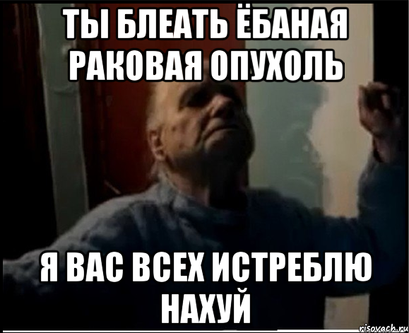 Ты блеать ёбаная раковая опухоль Я вас всех истреблю нахуй, Мем gffgd