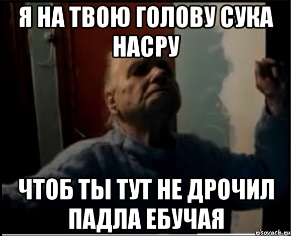 Я на твою голову сука насру Чтоб ты тут не дрочил падла ебучая, Мем gffgd