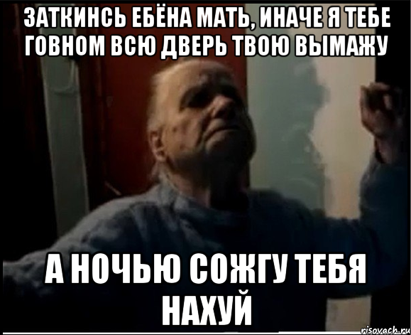 Заткинсь ебёна мать, иначе я тебе говном всю дверь твою вымажу А ночью сожгу тебя нахуй, Мем gffgd