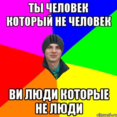 ты человек который не человек ви люди которые не люди