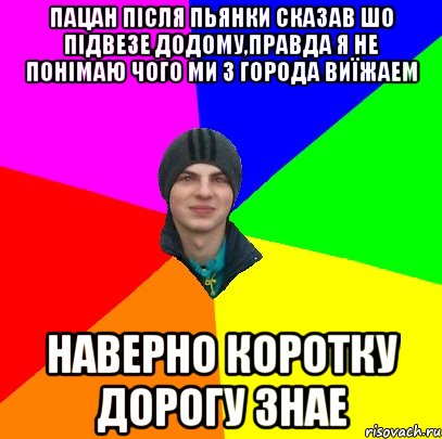 пацан після пьянки сказав шо підвезе додому,правда я не понімаю чого ми з города виїжаем наверно коротку дорогу знае