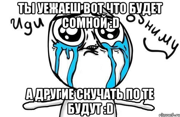 ты уежаеш вот что будет сомной :D а другие скучать по те будут :D, Мем Иди обниму