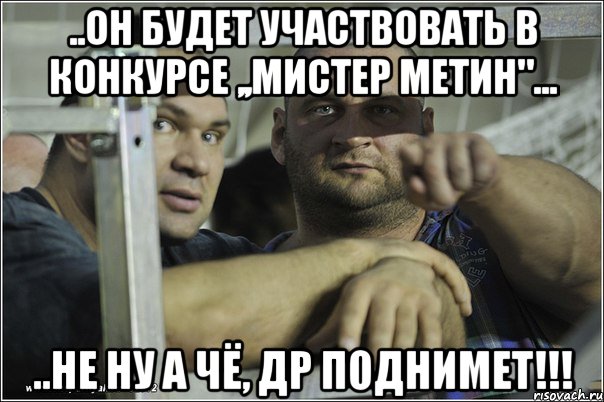 ..он будет участвовать в конкурсе ,,Мистер Метин"... ..не ну а чё, др поднимет!!!, Мем качки