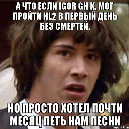 А что если Igor GH K, мог пройти HL2 в первый день без смертей, но просто хотел почти месяц петь нам песни, Мем А что если (Киану Ривз)