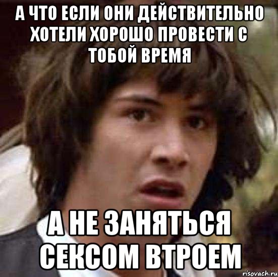 а что если они действительно хотели хорошо провести с тобой время А не заняться сексом втроем, Мем А что если (Киану Ривз)